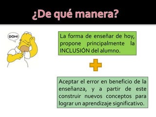 La forma de enseñar de hoy,
propone principalmente la
INCLUSIÓN del alumno.




Aceptar el error en beneficio de la
enseñanza, y a partir de este
construir nuevos conceptos para
lograr un aprendizaje significativo.
 