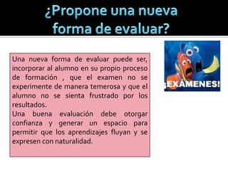 Una nueva forma de evaluar puede ser,
incorporar al alumno en su propio proceso
de formación , que el examen no se
experimente de manera temerosa y que el
alumno no se sienta frustrado por los
resultados.
Una buena evaluación debe otorgar
confianza y generar un espacio para
permitir que los aprendizajes fluyan y se
expresen con naturalidad.
 