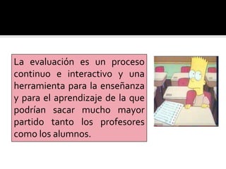 La evaluación es un proceso
continuo e interactivo y una
herramienta para la enseñanza
y para el aprendizaje de la que
podrían sacar mucho mayor
partido tanto los profesores
como los alumnos.
 