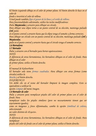 El botón izquierdo dibuja en el color de primer plano. El botón derecho lo hace en el
color de
fondo e invertirá el color de relleno.
Usted puede también fijar el grosor de la línea y el estilo de relleno.
Para funcionalidades adicionales, utilice las teclas modificadoras:
Pulse Mayúsculas y arrastre para dibujar un círculo.
Para dibujar una elipse torno a un punto central de su elección, mantenga pulsado
Ctrl, pulse
en el punto central y arrastre hasta que la elipse tenga el tamaño y forma correctos.
Para dibujar un círculo con un punto central de su elección, mantenga pulsado Ctrl y
Mayúsculas,
pulse en el punto central y arrastre hasta que el círculo tenga el tamaño correcto.
1.6 Borradores
1.7 Borrador
Pulse y arrastre con el borrador para borrar equivocaciones.
NOTA
A diferencia de otras herramientas, los borradores dibujan en el color de fondo. Para
dibujar en el color
de primer plano, utilice el botón derecho.
5
El manual de KolourPaint
El borrador solo tiene formas cuadradas. Para dibujar con otras formas (como
círculos) utilice la
Brocha y el botón derecho.
SUGERENCIA
Un doble clic en el icono del borrador limpiará la imagen completa. Esto es
equivalente a utilizar la
opción Limpiar del menú Imagen.
1.8 Borrador de color
Pulse y arrastre para reemplazar píxeles del color de primer plano con el color de
fondo. Para
reemplazar todos los píxeles similares (pero no necesariamente tienen que ser
exactamente iguales),
como en imágenes y fotos difuminadas, cambie la opción Similitud de colores,
seleccionando
un valor distinto de «Exacto».
NOTA
A diferencia de otras herramientas, los borradores dibujan en el color de fondo. Para
reemplazar
píxeles del color de fondo con el color de primer plano, utilice el botón derecho.
 