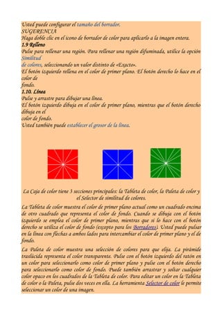 Usted puede configurar el tamaño del borrador.
SUGERENCIA
Haga doble clic en el icono de borrador de color para aplicarlo a la imagen entera.
1.9 Relleno
Pulse para rellenar una región. Para rellenar una región difuminada, utilice la opción
Similitud
de colores, seleccionando un valor distinto de «Exacto».
El botón izquierdo rellena en el color de primer plano. El botón derecho lo hace en el
color de
fondo.
1.10. Línea
Pulse y arrastre para dibujar una línea.
El botón izquierdo dibuja en el color de primer plano, mientras que el botón derecho
dibuja en el
color de fondo.
Usted también puede establecer el grosor de la línea.




 La Caja de color tiene 3 secciones principales: la Tableta de color, la Paleta de color y
                            el Selector de similitud de colores.
La Tableta de color muestra el color de primer plano actual como un cuadrado encima
de otro cuadrado que representa el color de fondo. Cuando se dibuja con el botón
izquierdo se emplea el color de primer plano, mientras que si lo hace con el botón
derecho se utiliza el color de fondo (excepto para los Borradores). Usted puede pulsar
en la línea con flechas a ambos lados para intercambiar el color de primer plano y el de
fondo.
La Paleta de color muestra una selección de colores para que elija. La pirámide
traslúcida representa el color transparente. Pulse con el botón izquierdo del ratón en
un color para seleccionarlo como color de primer plano y pulse con el botón derecho
para seleccionarlo como color de fondo. Puede también arrastrar y soltar cualquier
color opaco en los cuadrados de la Tableta de color. Para editar un color en la Tableta
de color o la Paleta, pulse dos veces en ella. La herramienta Selector de color le permite
seleccionar un color de una imagen.
 