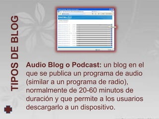 TIPOS DE BLOG




                Audio Blog o Podcast: un blog en el
                que se publica un programa de audio
                (similar a un programa de radio),
                normalmente de 20-60 minutos de
                duración y que permite a los usuarios
                descargarlo a un dispositivo.
 