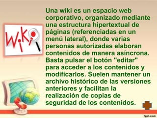 Una wiki es un espacio web
corporativo, organizado mediante
una estructura hipertextual de
páginas (referenciadas en un
menú lateral), donde varias
personas autorizadas elaboran
contenidos de manera asíncrona.
Basta pulsar el botón "editar"
para acceder a los contenidos y
modificarlos. Suelen mantener un
archivo histórico de las versiones
anteriores y facilitan la
realización de copias de
seguridad de los contenidos.
 