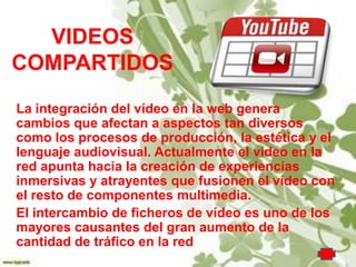 VIDEOS
COMPARTIDOS
La integración del vídeo en la web genera
cambios que afectan a aspectos tan diversos
como los procesos de producción, la estética y el
lenguaje audiovisual. Actualmente el vídeo en la
red apunta hacia la creación de experiencias
inmersivas y atrayentes que fusionen el vídeo con
el resto de componentes multimedia.
El intercambio de ficheros de vídeo es uno de los
mayores causantes del gran aumento de la
cantidad de tráfico en la red
 