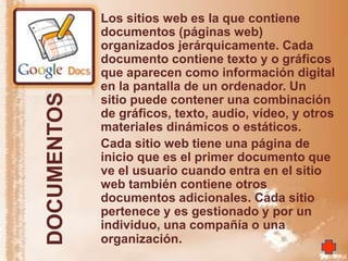 Los sitios web es la que contiene
             documentos (páginas web)
             organizados jerárquicamente. Cada
             documento contiene texto y o gráficos
             que aparecen como información digital
             en la pantalla de un ordenador. Un
DOCUMENTOS
             sitio puede contener una combinación
             de gráficos, texto, audio, vídeo, y otros
             materiales dinámicos o estáticos.
             Cada sitio web tiene una página de
             inicio que es el primer documento que
             ve el usuario cuando entra en el sitio
             web también contiene otros
             documentos adicionales. Cada sitio
             pertenece y es gestionado y por un
             individuo, una compañía o una
             organización.
 