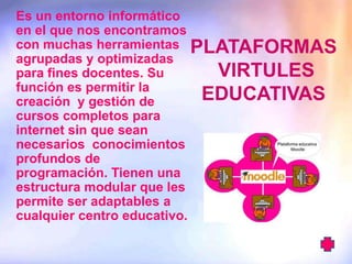 Es un entorno informático
en el que nos encontramos
con muchas herramientas PLATAFORMAS
agrupadas y optimizadas
para fines docentes. Su      VIRTULES
función es permitir la
creación y gestión de       EDUCATIVAS
cursos completos para
internet sin que sean
necesarios conocimientos
profundos de
programación. Tienen una
estructura modular que les
permite ser adaptables a
cualquier centro educativo.
 