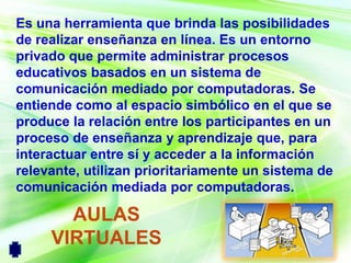 Es una herramienta que brinda las posibilidades
de realizar enseñanza en línea. Es un entorno
privado que permite administrar procesos
educativos basados en un sistema de
comunicación mediado por computadoras. Se
entiende como al espacio simbólico en el que se
produce la relación entre los participantes en un
proceso de enseñanza y aprendizaje que, para
interactuar entre sí y acceder a la información
relevante, utilizan prioritariamente un sistema de
comunicación mediada por computadoras.

       AULAS
     VIRTUALES
 
