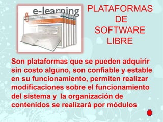PLATAFORMAS
                            DE
                       SOFTWARE
                          LIBRE

Son plataformas que se pueden adquirir
sin costo alguno, son confiable y estable
en su funcionamiento, permiten realizar
modificaciones sobre el funcionamiento
del sistema y la organización de
contenidos se realizará por módulos
 