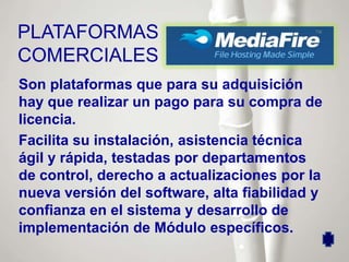 PLATAFORMAS
COMERCIALES
Son plataformas que para su adquisición
hay que realizar un pago para su compra de
licencia.
Facilita su instalación, asistencia técnica
ágil y rápida, testadas por departamentos
de control, derecho a actualizaciones por la
nueva versión del software, alta fiabilidad y
confianza en el sistema y desarrollo de
implementación de Módulo específicos.
 