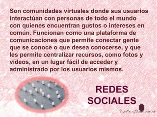 Son comunidades virtuales donde sus usuarios
interactúan con personas de todo el mundo
con quienes encuentran gustos o intereses en
común. Funcionan como una plataforma de
comunicaciones que permite conectar gente
que se conoce o que desea conocerse, y que
les permite centralizar recursos, como fotos y
vídeos, en un lugar fácil de acceder y
administrado por los usuarios mismos.


                          REDES
                         SOCIALES
 