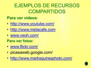 EJEMPLOS DE RECURSOS
        COMPARTIDOS
Para ver videos:
• http://www.youtube.com/
• http://www.metacafe.com
• www.veoh.com/
Para ver fotos:
• www.flickr.com/
• picasaweb.google.com/
• http://www.marksquiresphoto.com/
 
