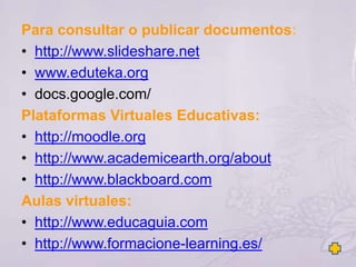Para consultar o publicar documentos:
• http://www.slideshare.net
• www.eduteka.org
• docs.google.com/
Plataformas Virtuales Educativas:
• http://moodle.org
• http://www.academicearth.org/about
• http://www.blackboard.com
Aulas virtuales:
• http://www.educaguia.com
• http://www.formacione-learning.es/
 