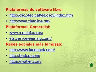 Plataformas de software libre:
• http://clic.xtec.cat/es/clic3/index.htm
• http:/www.claroline.net/
Plataformas Comercial:
• www.mediafora.es/
• ets.verticelearning.com/
Redes sociales más famosas:
• http://www.facebook.com/
• http://badoo.com/
• https://twitter.com/
 