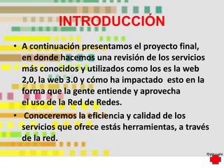 INTRODUCCIÓN
• A continuación presentamos el proyecto final,
  en donde hacemos una revisión de los servicios
  más conocidos y utilizados como los es la web
  2,0, la web 3.0 y cómo ha impactado esto en la
  forma que la gente entiende y aprovecha
  el uso de la Red de Redes.
• Conoceremos la eficiencia y calidad de los
  servicios que ofrece estás herramientas, a través
  de la red.
 
