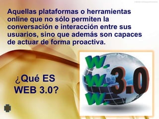 Aquellas plataformas o herramientas
online que no sólo permiten la
conversación e interacción entre sus
usuarios, sino que además son capaces
de actuar de forma proactiva.




 ¿Qué ES
 WEB 3.0?
 