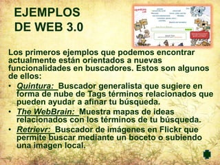 EJEMPLOS
 DE WEB 3.0
Los primeros ejemplos que podemos encontrar
actualmente están orientados a nuevas
funcionalidades en buscadores. Estos son algunos
de ellos:
• Quintura: Buscador generalista que sugiere en
  forma de nube de Tags términos relacionados que
  pueden ayudar a afinar tu búsqueda.
• The WebBrain: Muestra mapas de ideas
  relacionados con los términos de tu búsqueda.
• Retrievr: Buscador de imágenes en Flickr que
  permite buscar mediante un boceto o subiendo
  una imagen local.
 