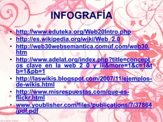 INFOGRAFÍA
• http://www.eduteka.org/Web20Intro.php
• http://es.wikipedia.org/wiki/Web_2.0
• http://web30websemantica.comuf.com/web30.
  htm
• http://www.adelat.org/index.php?title=concept
  os_clave_en_la_web_2_0_y_iii&more=1&c=1&t
  b=1&pb=1
• http://laswikis.blogspot.com/2007/11/ejemplos-
  de-wikis.html
• http://www.misrespuestas.com/que-es-
  flickr.html
• www.youblisher.com/files/publications/7/37864
  /pdf.pdf
 