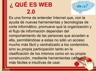 ¿ QUÉ ES WEB
     2.0
Es una forma de entender Internet que, con la
ayuda de nuevas herramientas y tecnologías de
corte informático, promueve que la organización y
el flujo de información dependan del
comportamiento de las personas que acceden a
ella, permitiéndose a estas no sólo un acceso
mucho más fácil y centralizado a los contenidos,
sino su propia participación tanto en la
clasificación de los mismos como en su propia
construcción, mediante herramientas cada vez
más fáciles e intuitivas de usar.
 