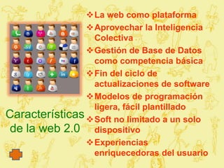 La web como plataforma
                Aprovechar la Inteligencia
                 Colectiva
                Gestión de Base de Datos
                 como competencia básica
                Fin del ciclo de
                 actualizaciones de software
                Modelos de programación
                 ligera, fácil plantillado
Características Soft no limitado a un solo
 de la web 2.0 dispositivo
                Experiencias
                 enriquecedoras del usuario
 