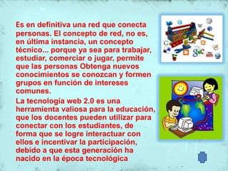 Es en definitiva una red que conecta
personas. El concepto de red, no es,
en última instancia, un concepto
técnico... porque ya sea para trabajar,
estudiar, comerciar o jugar, permite
que las personas Obtenga nuevos
conocimientos se conozcan y formen
grupos en función de intereses
comunes.
La tecnología web 2.0 es una
herramienta valiosa para la educación,
que los docentes pueden utilizar para
conectar con los estudiantes, de
forma que se logre interactuar con
ellos e incentivar la participación,
debido a que esta generación ha
nacido en la época tecnológica
 
