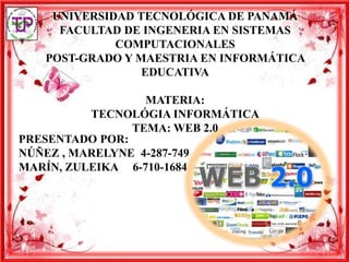UNIVERSIDAD TECNOLÓGICA DE PANAMÁ
     FACULTAD DE INGENERIA EN SISTEMAS
             COMPUTACIONALES
   POST-GRADO Y MAESTRIA EN INFORMÁTICA
                 EDUCATIVA

                  MATERIA:
          TECNOLÓGIA INFORMÁTICA
                TEMA: WEB 2.0
PRESENTADO POR:
NÚÑEZ , MARELYNE 4-287-749
MARÍN, ZULEIKA 6-710-1684
 