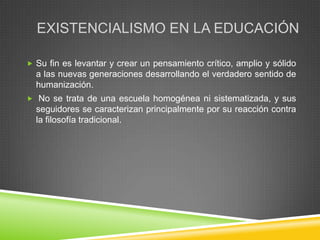 EXISTENCIALISMO EN LA EDUCACIÓN

 Su fin es levantar y crear un pensamiento crítico, amplio y sólido
  a las nuevas generaciones desarrollando el verdadero sentido de
  humanización.
 No se trata de una escuela homogénea ni sistematizada, y sus
  seguidores se caracterizan principalmente por su reacción contra
  la filosofía tradicional.
 