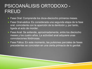 PSICOANÁLISIS ORTODOXO -
FREUD
  Fase Oral: Comprende los doce-dieciocho primeros meses.
  Fase Oral-sádica: Es considerada una segunda etapa de la fase
   oral, coincidente con la aparición de la dentición y, por tanto,
   ligada al acto de morder.
  Fase Anal: Se extiende, aproximadamente, entre los dieciocho
   meses y los cuatro años. La actividad anal adquiere unas
   connotaciones libidinosas.
  Fase Fálica: En este momento, las pulsiones parciales de fases
   precedentes se concretan en una cierta primacía de lo genital.
 