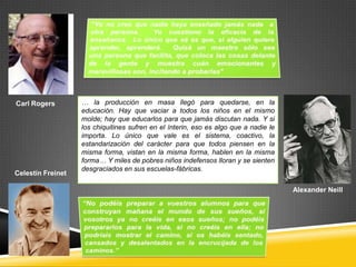 Carl Rogers        … la producción en masa llegó para quedarse, en la
                   educación. Hay que vaciar a todos los niños en el mismo
                   molde; hay que educarlos para que jamás discutan nada. Y si
                   los chiquitines sufren en el ínterin, eso es algo que a nadie le
                   importa. Lo único que vale es el sistema, coactivo, la
                   estandarización del carácter para que todos piensen en la
                   misma forma, vistan en la misma forma, hablen en la misma
                   forma… Y miles de pobres niños indefensos lloran y se sienten
                   desgraciados en sus escuelas-fábricas.
Celestín Freinet

                                                                                      Alexander Neill
 