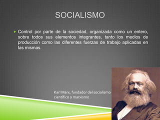 SOCIALISMO
 Control por parte de la sociedad, organizada como un entero,
  sobre todos sus elementos integrantes, tanto los medios de
  producción como las diferentes fuerzas de trabajo aplicadas en
  las mismas.




                   Karl Marx, fundador del socialismo
                   científico o marxismo
 