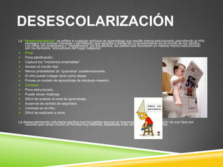 DESESCOLARIZACIÓN
La “desescolarización” se refiere a cualquier enfoque de aprendizaje que resulte menos estructurado, permitiendo al niño
    perseguir sus propios intereses y permitiendo que aprenda a través de su envolvimiento en el mundo de los adultos.
    Los niños son enseñados o “disciplinados” por los adultos, los padres que favorecen un método menos estructurado
    son los llamados “educadores del hogar relajados”.
 Pros:
 Poca planificación.
 Captura los “momentos enseñables”.
 Acceso al mundo real.
 Menos probabilidad de “quemarse” académicamente.
 El niño puede indagar tanto como desee.
 Provee un modelo de aprendizaje de discípulo-maestro.
 Contras:
 Poco estructurado.
 Puede obviar materias.
 Difícil de analizar el nivel de aprendizaje.
 Ausencia de sentido de seguridad.
 Centrado en el niño.
 Difícil de explicarlo a otros.


La desescolarización voluntaria significa que los padres asumen la responsabilidad de la educación de sus hijos por
    razones que varían mucho en formas muy distintas, adaptadas a las necesidades de los niños.
 