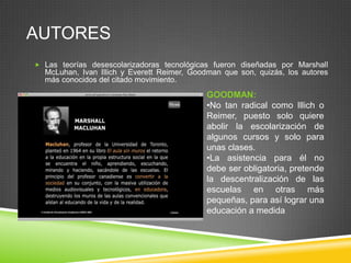 AUTORES
 Las teorías desescolarizadoras tecnológicas fueron diseñadas por Marshall
  McLuhan, Ivan Illich y Everett Reimer, Goodman que son, quizás, los autores
  más conocidos del citado movimiento.
                                            GOODMAN:
                                            •No tan radical como Illich o
                                            Reimer, puesto solo quiere
                                            abolir la escolarización de
                                            algunos cursos y solo para
                                            unas clases.
                                            •La asistencia para él no
                                            debe ser obligatoria, pretende
                                            la descentralización de las
                                            escuelas en otras más
                                            pequeñas, para así lograr una
                                            educación a medida
 