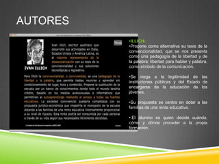 AUTORES
          •ILLICH:
          •Propone como alternativa su tesis de la
          convencionalidad, que se nos presenta
          como una pedagogía de la libertad y de
          la palabra: libertad para hablar y palabra,
          como símbolo de la comunicación.

          •Se niega a la legitimidad de las
          instituciones públicas y del Estado de
          encargarse de la educación de los
          jóvenes.

          •Su propuesta se centra en dotar a las
          familias de una renta educativa.

          • El alumno es quien decide cuándo,
          cómo y dónde proceder a la propia
          formación.
 