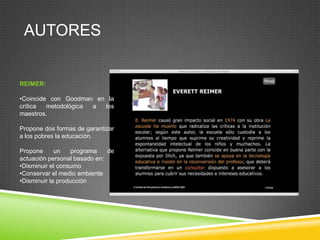 AUTORES


REIMER:

•Coincide con Goodman en la
crítica  metodológica a los
maestros.

Propone dos formas de garantizar
a los pobres la educación.

Propone      un    programa   de
actuación personal basado en:
•Disminuir el consumo
•Conservar el medio ambiente
•Disminuir la producción
 