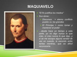 MAQUIAVELO
    “El fin justifica los medios”
    Sus obras :
       Discursos     > eterno conflicto
         pueblo vs. los grandes
       El Príncipe > como tomar y
         mantener el poder
    …desde hace un tiempo a esta
     parte, yo no digo nunca lo que
     creo, ni creo nunca lo que digo, y
     si se me escapa alguna verdad de
     vez en cuando, la escondo entre
     tantas mentiras, que es difícil
     reconocerla.
 