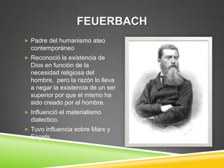 FEUERBACH
 Padre del humanismo ateo
  contemporáneo
 Reconoció la existencia de
  Dios en función de la
  necesidad religiosa del
  hombre, pero la razón lo lleva
  a negar la existencia de un ser
  superior por que el mismo ha
  sido creado por el hombre.
 Influenció el materialismo
  dialectico.
 Tuvo influencia sobre Marx y
  Engels
 