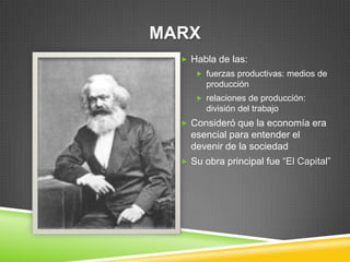 MARX
   Habla de las:
      fuerzas productivas: medios de
        producción
      relaciones de producción:
        división del trabajo
   Consideró que la economía era
    esencial para entender el
    devenir de la sociedad
   Su obra principal fue “El Capital”
 