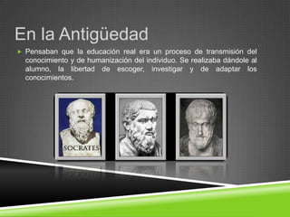 En la Antigüedad
 Pensaban que la educación real era un proceso de transmisión del
  conocimiento y de humanización del individuo. Se realizaba dándole al
  alumno, la libertad de escoger, investigar y de adaptar los
  conocimientos.
 