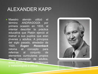 ALEXANDER KAPP
 Maestro     alemán utilizó el
  término ANDRAGOGÍA por
  primera ocasión en 1833, al
  intentar describir la práctica
  educativa que Platón ejerció al
  instruir a sus pupilos que eran
  jóvenes y adultos. A principios
  del siglo pasado, alrededor de
  1920,     Eugen       Rosenback
  retoma     el    concepto     para
  referirse    al    conjunto     de
  elementos curriculares propios
  de la educación de adultos,
  entre estos, filosofía, profesores
  y metodologías a utilizar.
 