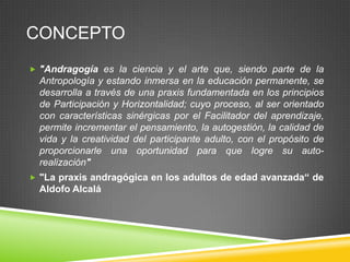 CONCEPTO
 "Andragogía es la ciencia y el arte que, siendo parte de la
  Antropología y estando inmersa en la educación permanente, se
  desarrolla a través de una praxis fundamentada en los principios
  de Participación y Horizontalidad; cuyo proceso, al ser orientado
  con características sinérgicas por el Facilitador del aprendizaje,
  permite incrementar el pensamiento, la autogestión, la calidad de
  vida y la creatividad del participante adulto, con el propósito de
  proporcionarle una oportunidad para que logre su auto-
  realización"
 "La praxis andragógica en los adultos de edad avanzada“ de
  Aldofo Alcalá
 