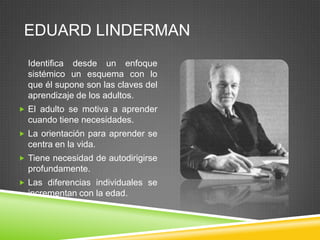 EDUARD LINDERMAN
  Identifica desde un enfoque
  sistémico un esquema con lo
  que él supone son las claves del
  aprendizaje de los adultos.
 El adulto se motiva a aprender
  cuando tiene necesidades.
 La orientación para aprender se
  centra en la vida.
 Tiene necesidad de autodirigirse
  profundamente.
 Las diferencias individuales se
  incrementan con la edad.
 