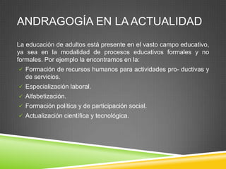 ANDRAGOGÍA EN LA ACTUALIDAD
La educación de adultos está presente en el vasto campo educativo,
ya sea en la modalidad de procesos educativos formales y no
formales. Por ejemplo la encontramos en la:
 Formación de recursos humanos para actividades pro- ductivas y
  de servicios.
 Especialización laboral.
 Alfabetización.
 Formación política y de participación social.
 Actualización científica y tecnológica.
 