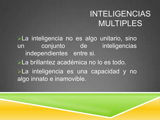 INTELIGENCIAS
                            MULTIPLES
La inteligencia no es algo unitario, sino
un       conjunto     de      inteligencias
   independientes entre si.
La brillantez académica no lo es todo.
La inteligencia es una capacidad y no
algo innato e inamovible.
 