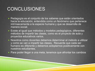 CONCLUSIONES
 Pedagogía es el conjunto de los saberes que están orientados
  hacia la educación, entendida como un fenómeno que pertenece
  intrínsecamente a la especie humana y que se desarrolla de
  manera social.
 Existe al igual que métodos y modelos pedagógicos, diferentes
  métodos de impartir las clases, como es el proyecto de aula y
  proyectos educativos varios.
 Nosotros como docentes debemos determinar el método a utilizar
  y como se van a impartir las clases. Recuerde que cada ser
  humano es diferente y debemos acloplarnos positivamente con
  nuestros estudiantes.
 Para poder llegar a una meta, tenemos que afrontar los cambios
 