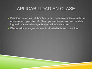 APLICABILIDAD EN CLASE
 Principal actor es el hombre y su desenvolvimiento ante el
  ecosistema, permite el libre pensamiento en su totalidad,
  logrando metas extravagantes y confinadas a su ser.
 El educador se engrandece ante el estudiante como un líder.
 