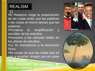 REALISM
 O
El Realismo exige la presentación
de las cosas antes que las palabras
o las cosas al mismo tiempo que las
palabras.
Proclama la simplificación y
sencillez de los estudios.
Incorpora a las ciencias reales en
los planes de estudios.
Le da importancia a la educación
física.
Se ocupa de que las cosas que se
van a enseñar, tengan uso en quien
las aprenden.
La educación se sustenta en
motivos realistas con la finalidad de
 
