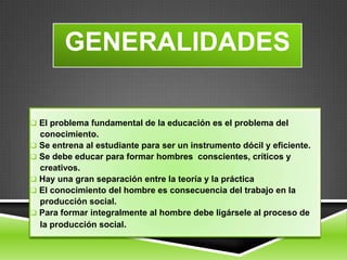 GENERALIDADES

 El problema fundamental de la educación es el problema del
  conocimiento.
 Se entrena al estudiante para ser un instrumento dócil y eficiente.
 Se debe educar para formar hombres conscientes, críticos y
  creativos.
 Hay una gran separación entre la teoría y la práctica
 El conocimiento del hombre es consecuencia del trabajo en la
  producción social.
 Para formar integralmente al hombre debe ligársele al proceso de
  la producción social.
 