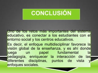 CONCLUSIÓN

Uno de los retos más importantes del sistema
educativo, es conectar a los estudiantes con el
entorno social y los centros educativos.
Es decir, el enfoque multidisciplinar favorece la
visión global de la enseñanza, y es ahí donde
juega      un       papel     fundamental      la
pedagogía, enriquecer la interacción de las
diferentes disciplinas, puntos de vista y
enfoques sociales.
 