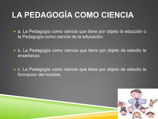 LA PEDAGOGÍA COMO CIENCIA
 a. La Pedagogía como ciencia que tiene por objeto la educción o
  la Pedagogía como ciencia de la educación.


 b. La Pedagogía como ciencia que tiene por objeto de estudio la
  enseñanza.


 c. La Pedagogía como ciencia que tiene por objeto de estudio la
  formación del hombre.
 