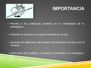 IMPORTANCIA


 Permite a los profesores penetrar en la complejidad de lo
  pedagógico.


 Entender el proceso en el que se efectúa en el aula.


 Apreciar las relaciones del proceso de formación humana con el
  contexto.


 Influencias de lo político, lo histórico, lo filosófico, lo sociológico,
  etc.
 