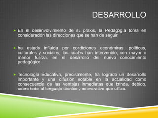 DESARROLLO
 En el desenvolvimiento de su praxis, la Pedagogía toma en
  consideración las direcciones que se han de seguir.

 ha   estado influida por condiciones económicas, políticas,
  culturales y sociales, las cuales han intervenido, con mayor o
  menor fuerza, en el desarrollo del nuevo conocimiento
  pedagógico

 Tecnología Educativa, precisamente, ha logrado un desarrollo
  importante y una difusión notable en la actualidad como
  consecuencia de las ventajas inmediatas que brinda, debido,
  sobre todo, al lenguaje técnico y aseverativo que utiliza.
 